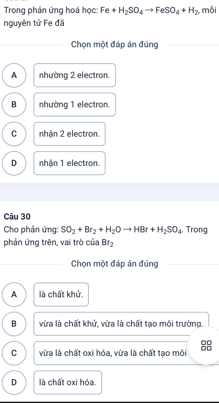 Trong phản ứng hoá học: Fe+H_2SO_4to FeSO_4+H_2 , mỗi
nguyên tử Fe đã
Chọn một đáp án đúng
A nhường 2 electron.
B nhường 1 electron.
C nhận 2 electron.
D nhận 1 electron.
Câu 30
Cho phản ứng: SO_2+Br_2+H_2Oto HBr+H_2SO_4. Trong
phản ứng trên, vai trò của Br_2
Chọn một đáp án đúng
A là chất khử.
B vừa là chất khử, vừa là chất tạo môi trường.
□□
C vừa là chất oxi hóa, vừa là chất tạo môi
□□
D là chất oxi hóa.