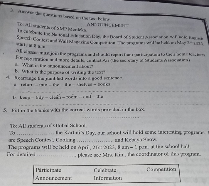 Answer the questions based on the text below 
ANNOUNCEMENT 
To: All students of SMP Merdeka 
To celebrate the National Education Day, the Board of Student Association will hold English 
Speech Contest and Wall Magazine Competition. The programs will be held on May 2^(nd) 2023 
starts at 8 a m. 
All classes must join the programs and should report their participation to their home teachers 
For registration and more details, contact Ari (the secretary of Students Association) 
a. What is the announcement about? 
b. What is the purpose of writing the text? 
4. Rearrange the jumbled words into a good sentence. 
a. return — into - the - the - shelves - books 
_ 
b. keep - tidy - clean - room - and - the 
_ 
5. Fill in the blanks with the correct words provided in the box. 
_ 
To: All students of Global School. 
To _the Kartini’s Day, our school will hold some interesting programs. T 
are Speech Contest, Cooking _and Kebaya Show. 
The programs will be held on April, 21st 2023, 8 am - 1 p.m. at the school hall. 
For detailed _, please see Mrs. Kim, the coordinator of this program. 
Participate Celebrate Competition 
Announcement Information