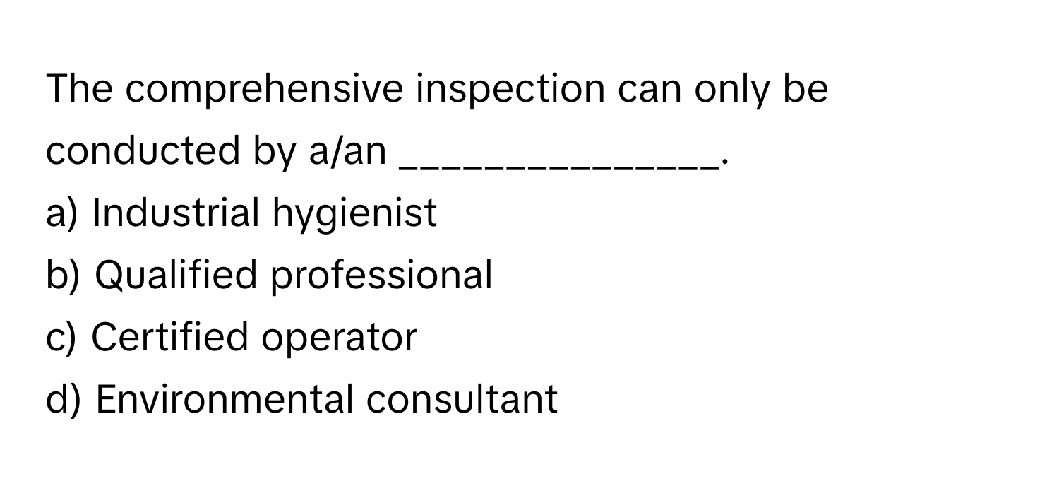 The comprehensive inspection can only be conducted by a/an _______________.

a) Industrial hygienist
b) Qualified professional
c) Certified operator
d) Environmental consultant