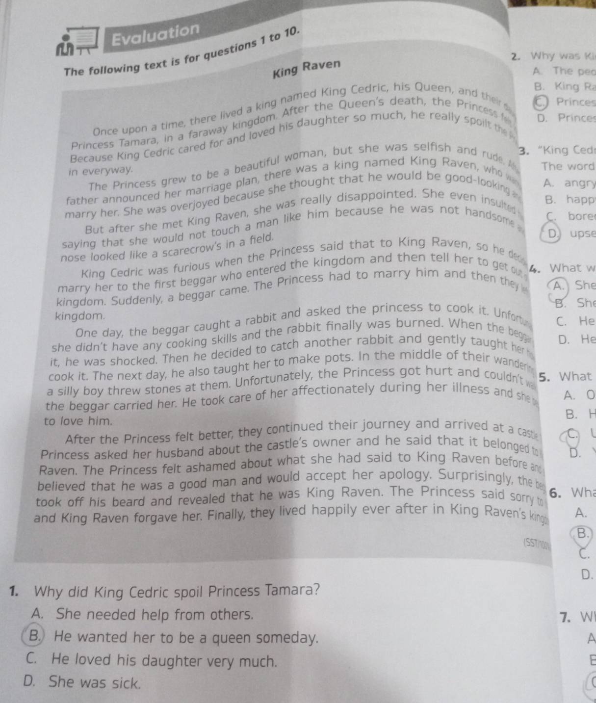 Evaluation
The following text is for questions 1 to 10.
2. Why was Ki
King Raven
A. The peo
B. King R
Once upon a time, there lived a king named King Cedric, his Queen, and their C Princes
Princess Tamara, in a faraway kingdom. After the Queen's death, the Princess D. Princes
Because King Cedric cared for and loved his daughter so much, he really spoilt the p
3. "King Ced
in everyway.
The Princess grew to be a beautiful woman, but she was selfish and rude. M The word
father announced her marriage plan, there was a king named King Raven, whow
A. angry
marry her. She was overjoyed because she thought that he would be good-looking
B. happ
But after she met King Raven, she was really disappointed. She even insulted
C. bore
saying that she would not touch a man like him because he was not handsome .
nose looked like a scarecrow's in a field.
D, upse
King Cedric was furious when the Princess said that to King Raven, so he der
marry her to the first beggar who entered the kingdom and then tell her to get ou 4. What w
kingdom. Suddenly, a beggar came. The Princess had to marry him and then they A. She
B. Sh
kingdom. C. He
One day, the beggar caught a rabbit and asked the princess to cook it. Unfort,
she didn't have any cooking skills and the rabbit finally was burned. When the begg D. He
it, he was shocked. Then he decided to catch another rabbit and gently taught her 
cook it. The next day, he also taught her to make pots. In the middle of their wander
a silly boy threw stones at them. Unfortunately, the Princess got hurt and couldn't w 5. What
the beggar carried her. He took care of her affectionately during her illness and she A. O
to love him. B. H
After the Princess felt better, they continued their journey and arrived at a cast
C
Princess asked her husband about the castle's owner and he said that it belonged to
D.   
Raven. The Princess felt ashamed about what she had said to King Raven before and
believed that he was a good man and would accept her apology. Surprisingly, the be 6. Wh
took off his beard and revealed that he was King Raven. The Princess said sorry to
and King Raven forgave her. Finally, they lived happily ever after in King Raven's king A.
B.
(SST/00 C.
D.
1. Why did King Cedric spoil Princess Tamara?
A. She needed help from others. 7. W
B. He wanted her to be a queen someday. A
C. He loved his daughter very much.
D. She was sick.