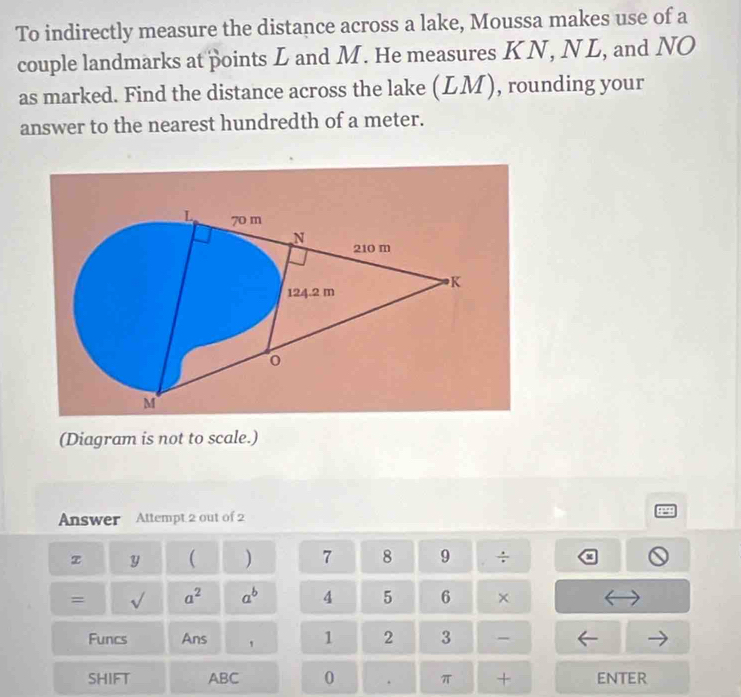 To indirectly measure the distance across a lake, Moussa makes use of a 
couple landmarks at points L and M. He measures KN, NL, and NO 
as marked. Find the distance across the lake (LM), rounding your 
answer to the nearest hundredth of a meter. 
(Diagram is not to scale.) 
Answer Attempt 2 out of 2 P 
z y ( ) 7 8 9 ÷ 
= sqrt() a^2 a^b A 5 6 × 
Funcs Ans ' 1 2 3 - 
SHIFT ABC 0 . π + ENTER