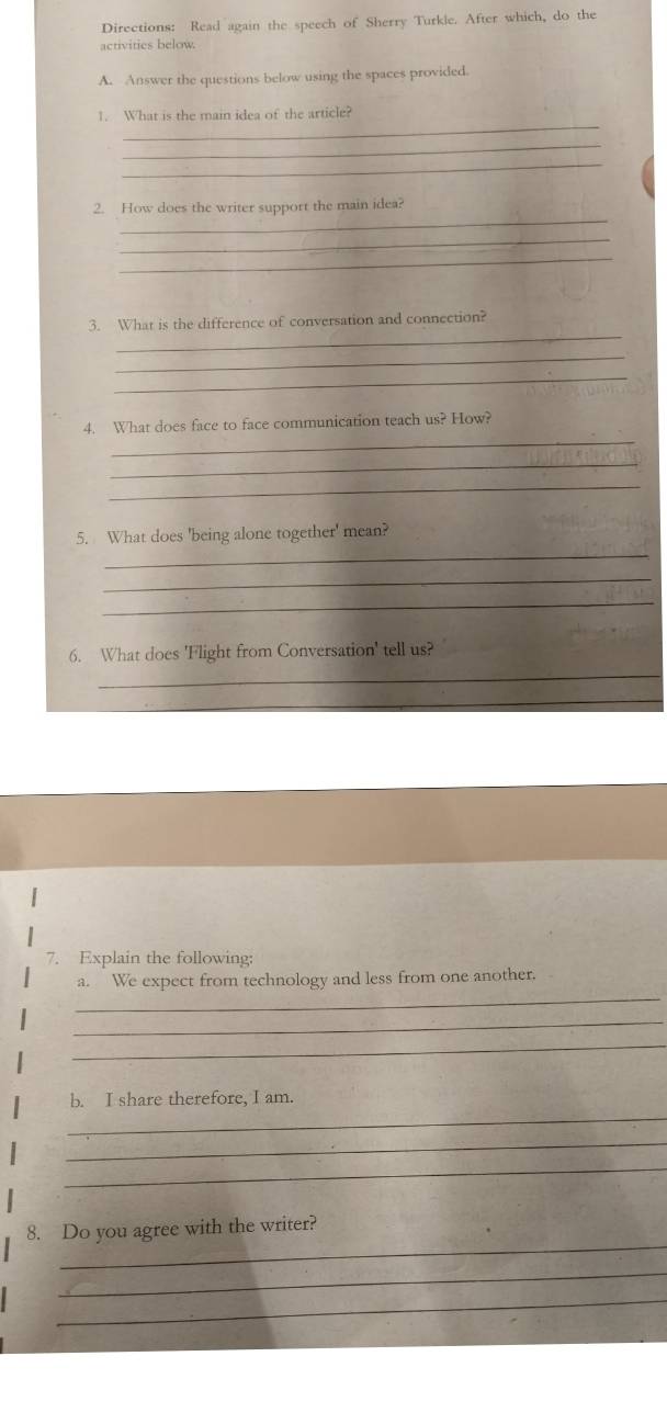 Directions: Read again the speech of Sherry Turkle. After which, do the 
activities below. 
A. Answer the questions below using the spaces provided. 
_ 
1. What is the main idea of the article? 
_ 
_ 
_ 
2. How does the writer support the main idea? 
_ 
_ 
_ 
3. What is the difference of conversation and connection? 
_ 
_ 
_ 
4. What does face to face communication teach us? How? 
_ 
_ 
_ 
5. What does 'being alone together' mean? 
_ 
_ 
6. What does 'Flight from Conversation' tell us? 
_ 
_ 
7. Explain the following: 
_ 
a. We expect from technology and less from one another. 
_ 
_ 
_ 
b. I share therefore, I am 
_ 
_ 
_ 
8. Do you agree with the writer? 
_ 
_