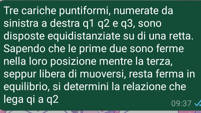 Tre cariche puntiformi, numerate da 
sinistra a destra q1 q2 e q3, sono 
disposte equidistanziate su di una retta. 
Sapendo che le prime due sono ferme 
nella loro posizione mentre la terza, 
seppur libera di muoversi, resta ferma in 
equilibrio, si determini la relazione che 
lega qi a q2
09:37