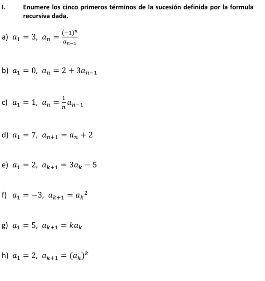 Enumere los cinco primeros términos de la sucesión definida por la formula
recursiva dada.
a) a_1=3, a_n=frac (-1)^na_n-1
b) a_1=0, a_n=2+3a_n-1
c) a_1=1, a_n= 1/n a_n-1
d) a_1=7, a_n+1=a_n+2
e) a_1=2, a_k+1=3a_k-5
f) a_1=-3, a_k+1=a_k^(2
g) a_1)=5, a_k+1=ka_k
h) a_1=2, a_k+1=(a_k)^k