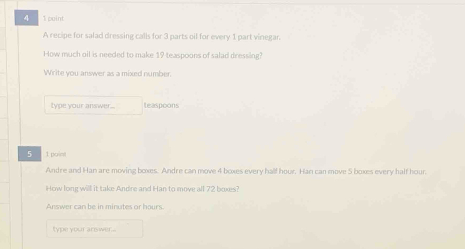 4 1 point 
A recipe for salad dressing calls for 3 parts oil for every 1 part vinegar. 
How much oil is needed to make 19 teaspoons of salad dressing? 
Write you answer as a mixed number. 
type your answer... teaspoons 
5 1 point 
Andre and Han are moving boxes. Andre can move 4 boxes every half hour. Han can move 5 boxes every half hour. 
How long will it take Andre and Han to move all 72 boxes? 
Answer can be in minutes or hours. 
type your answer...