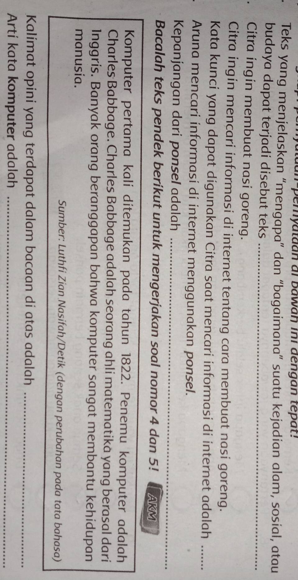 an-pemyataan ai bawaḥ ini dengan tépat! 
Teks yang menjelaskan “mengapa” dan “bagaimana” suatu kejadian alam, sosial, atau 
budaya dapat terjadi disebut teks_ 
Citra ingin membuat nasi goreng. 
Citra ingin mencari informasi di internet tentang cara membuat nasi goreng. 
Kata kunci yang dapat digunakan Citra saat mencari informasi di internet adalah_ 
Aruna mencari informasi dí internet menggunakan ponsel. 
_ 
Kepanjangan dari ponsel adalah_ 
Bacalah teks pendek beríkut untuk mengerjakan soal nomor 4 dan 5! AKM 
Komputer pertama kali dítemukan pada tahun 1822. Penemu komputer adalah 
Charles Babbage. Charles Babbage adalah seorang ahli matematika yang berasal dari 
1nggris. Banyak orang beranggapan bahwa komputer sangat membantu kehidupan 
manusía. 
Sumber: Luthfi Zian Nasifah/Detik (dengan perubahan pada tata bahasa) 
Kalimat opini yang terdapat dalam bacaan di atas adalah_ 
Artí kata komputer adalah_