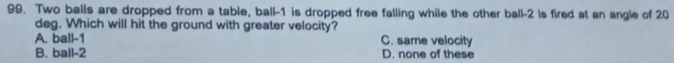 Two balls are dropped from a table, ball -1 is dropped free falling while the other ball -2 is fired at an angle of 20
deg. Which will hit the ground with greater velocity?
A. ball -1 C. same velocity
B. ball -2 D. none of these