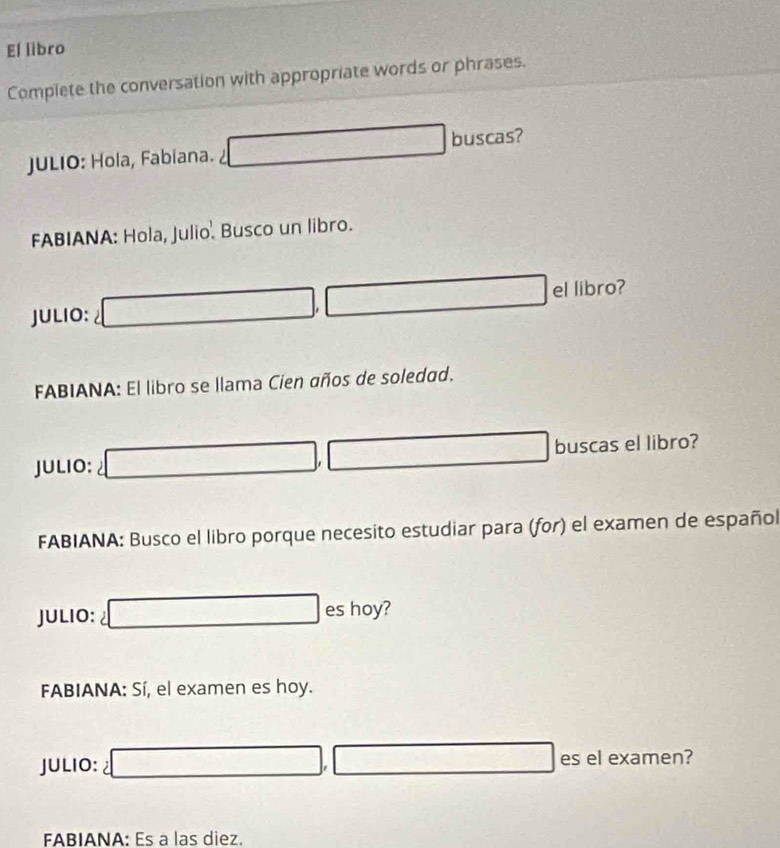 El libro 
Complete the conversation with appropriate words or phrases. 
JULIO: Hola, Fabiana. □ buscas? 
FABIANA: Hola, Julio. Busco un libro. 
JULIO: □ , □ el libro? 
FABIANA: El libro se llama Cien años de soledad. 
JULIO: 2□ , □ buscas el libro? 
FABIANA: Busco el libro porque necesito estudiar para (for) el examen de español 
JULIO: □ es hoy? 
FABIANA: Sí, el examen es hoy. 
JULIO: □ , □ es el examen? 
FABIANA: Es a las diez.