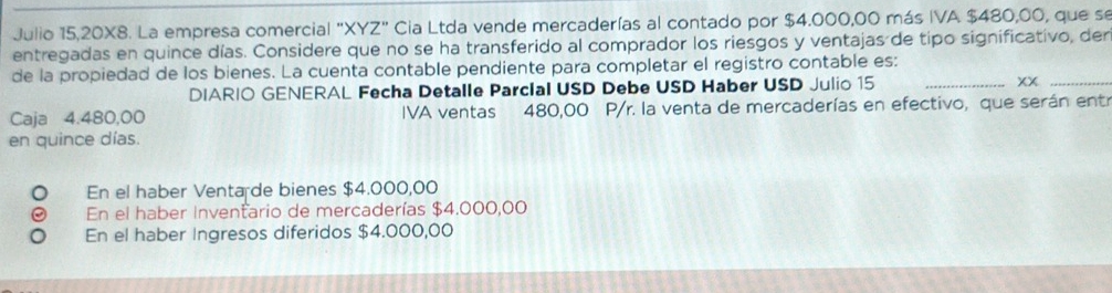 Julio 15,20X8. La empresa comercial "XYZ" Cia Ltda vende mercaderías al contado por $4.000,00 más IVA $480,00, que se
entregadas en quince días. Considere que no se ha transferido al comprador los riesgos y ventajas de tipo significativo, der
de la propiedad de los bienes. La cuenta contable pendiente para completar el registro contable es:
DIARIO GENERAL Fecha Detalle Parcial USD Debe USD Haber USD Julio 15 _xx_
Caja 4.480,00 IVA ventas 480,00 P/r. la venta de mercaderías en efectivo, que serán entr
en quince días.
En el haber Venta de bienes $4.000,00
En el haber Inventario de mercaderías $4.000,00
En el haber Ingresos diferidos $4.000,00