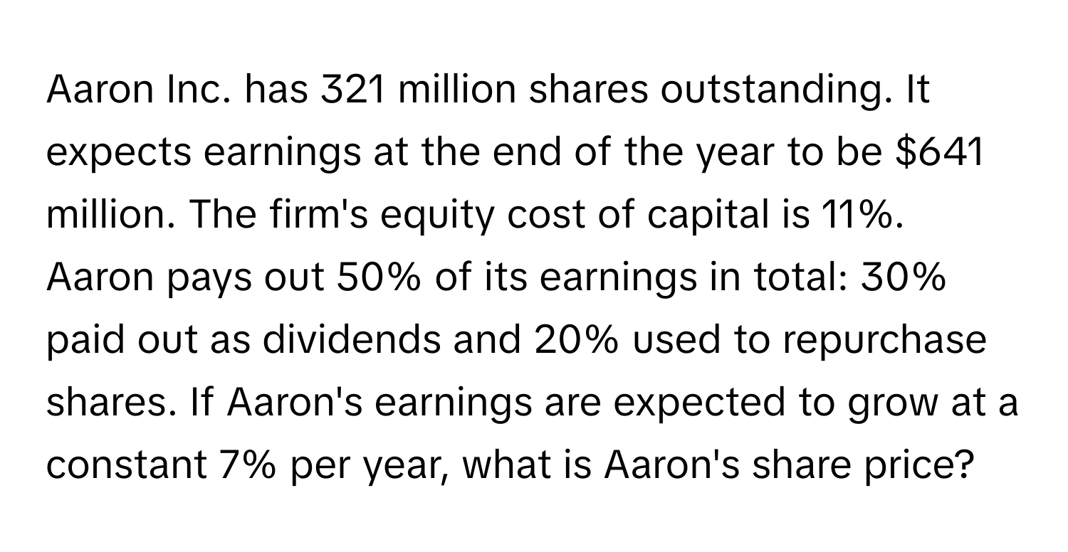 Aaron Inc. has 321 million shares outstanding. It expects earnings at the end of the year to be $641 million. The firm's equity cost of capital is 11%. Aaron pays out 50% of its earnings in total: 30% paid out as dividends and 20% used to repurchase shares. If Aaron's earnings are expected to grow at a constant 7% per year, what is Aaron's share price?