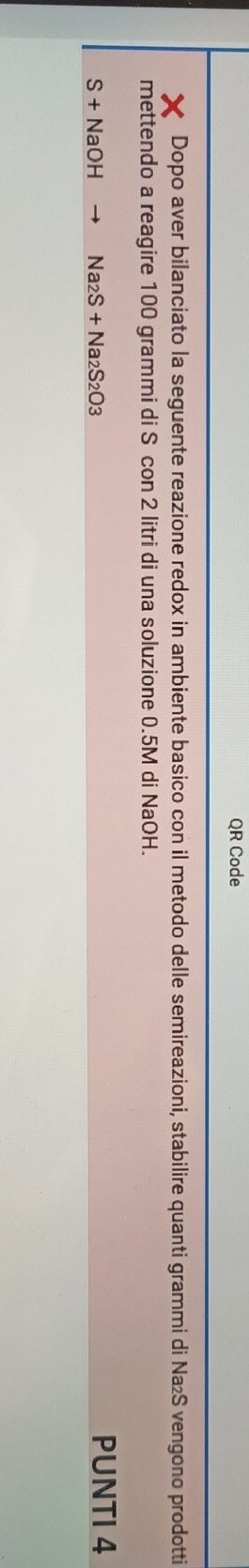QR Code 
Dopo aver bilanciato la seguente reazione redox in ambiente basico con il metodo delle semireazioni, stabilire quanti grammi di Na₂S vengono prodotti 
mettendo a reagire 100 grammi di S con 2 litri di una soluzione 0.5M di NaOH.
S+NaOH Na_2S+Na_2S_2O_3 PUNTI 4
