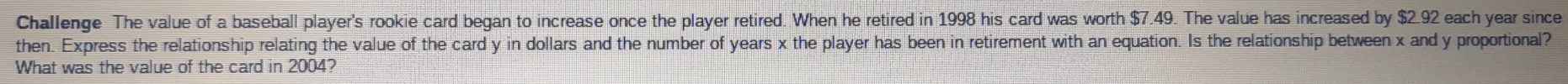 Challenge The value of a baseball player's rookie card began to increase once the player retired. When he retired in 1998 his card was worth $7.49. The value has increased by $2.92 each year since 
then. Express the relationship relating the value of the card y in dollars and the number of years x the player has been in retirement with an equation. Is the relationship between x and y proportional? 
What was the value of the card in 2004?