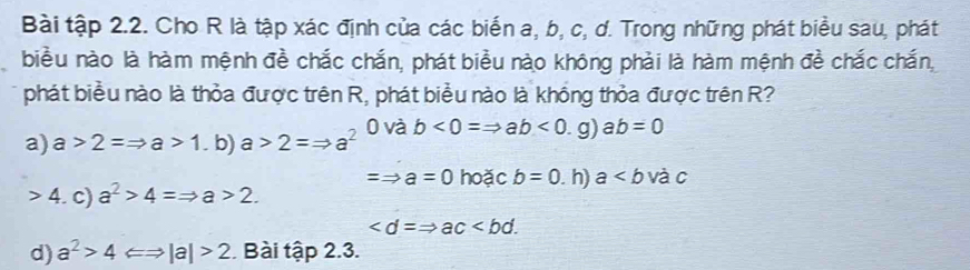 Bài tập 2.2. Cho R là tập xác định của các biến a, b, c, d. Trong những phát biểu sau, phát
biểu nào là hàm mệnh đề chắc chắn, phát biểu nào không phải là hàm mệnh đề chắc chấn,
phát biểu nào là thỏa được trên R, phát biểu nào là khổng thỏa được trên R?
a) a>2=Rightarrow a>1.b) a>2=Rightarrow a^2 0 và b<0=Rightarrow ab<0</tex>. g)ab=0
=_  a=0 hoặc b=0. h) a và c
4. c) a^2>4=Rightarrow a>2.
.
d) a^2>4 Longleftrightarrow |a|>2. Bài tập 2.3.