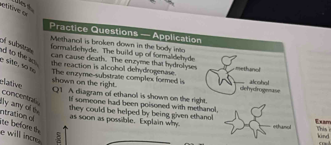 Ules th 
etitive or 
Practice Questions — Application 
Methanol is broken down in the body into 
of substrate d to the ac 
formaldehyde. The build up of formaldehyde 
can cause death. The enzyme that hydrolyses methanol 
the reaction is alcohol dehydrogenase. 
e site, so nº The enzyme-substrate complex formed is dehydrogenase 
shown on the right. 
elative 
alcohol 
Q1 A diagram of ethanol is shown on the right. 
concentratio 
If someone had been poisoned with methanol, 
ly any of the 
they could be helped by being given ethanol Exam 
ntration of ite before th 
as soon as possible. Explain why. ethanol Thiss 
e will incre 
kind 
coul