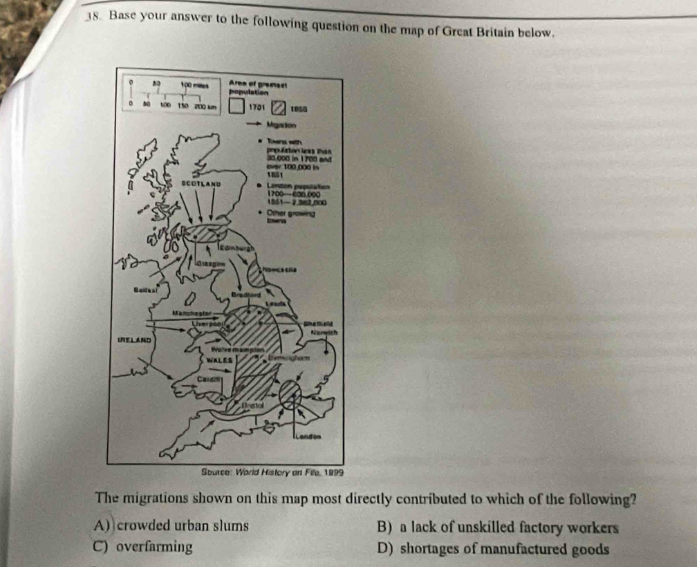 Base your answer to the following question on the map of Great Britain below.
The migrations shown on this map most directly contributed to which of the following?
A) crowded urban slums B)a lack of unskilled factory workers
C) overfarming D) shortages of manufactured goods