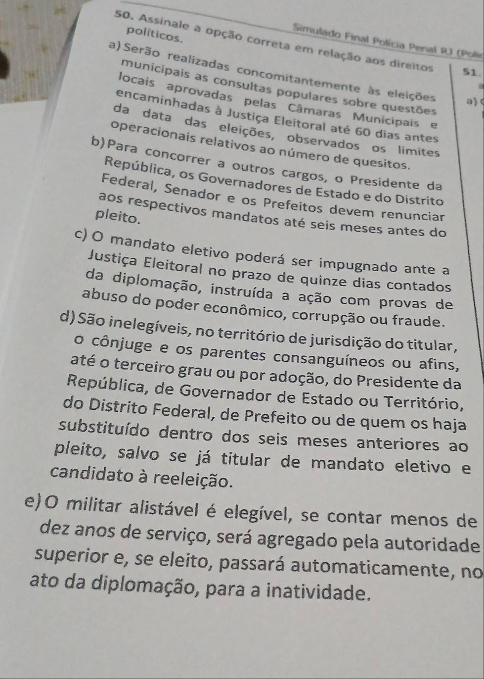 políticos. 
50. Assinale a opção correta em relação aos direitos 
Simulado Final Polícia Penal RJ (Polie 
51. 
a) Serão realizadas concomitantemente às eleições a) 
a 
municipais as consultas populares sobre questões 
locais aprovadas pelas Câmaras Municipais e 
encaminhadas à Justiça Eleitoral até 60 dias antes 
da data das eleições, observados os limites 
operacionais relativos ao número de quesitos. 
b)Para concorrer a outros cargos, o Presidente da 
República, os Governadores de Estado e do Distrito 
Federal, Senador e os Prefeitos devem renunciar 
pleito. 
aos respectivos mandatos até seis meses antes do 
c) O mandato eletivo poderá ser impugnado ante a 
Justiça Eleitoral no prazo de quinze dias contados 
da diplomação, instruída a ação com provas de 
abuso do poder econômico, corrupção ou fraude. 
d) São inelegíveis, no território de jurisdição do titular, 
o cônjuge e os parentes consanguíneos ou afins, 
até o terceiro grau ou por adoção, do Presidente da 
República, de Governador de Estado ou Território, 
do Distrito Federal, de Prefeito ou de quem os haja 
substituído dentro dos seis meses anteriores ao 
pleito, salvo se já titular de mandato eletivo e 
candidato à reeleição. 
e)O militar alistável é elegível, se contar menos de 
dez anos de serviço, será agregado pela autoridade 
superior e, se eleito, passará automaticamente, no 
ato da diplomação, para a inatividade.