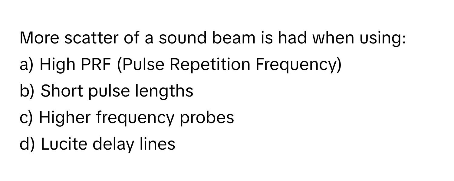 More scatter of a sound beam is had when using:

a) High PRF (Pulse Repetition Frequency) 
b) Short pulse lengths 
c) Higher frequency probes 
d) Lucite delay lines