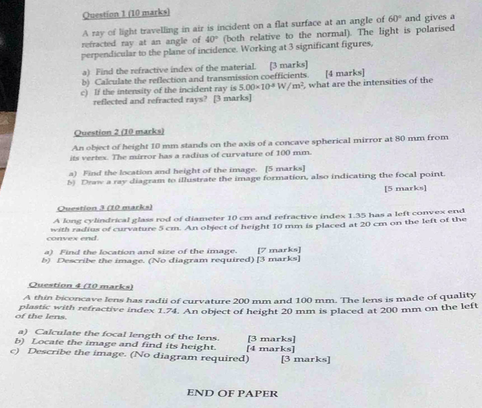 A ray of light travelling in air is incident on a flat surface at an angle of 60° and gives a 
refracted ray at an angle of 40° (both relative to the normal). The light is polarised 
perpendicular to the plane of incidence. Working at 3 significant figures, 
a) Find the refractive index of the material. [3 marks] 
b) Calculate the reflection and transmission coefficients. [4 marks] 
c) If the intensity of the incident ray is 5.00* 10^(-8)W/m^2 , what are the intensities of the 
reflected and refracted rays? [3 marks] 
Question 2 (10 marks) 
An object of height 10 mm stands on the axis of a concave spherical mirror at 80 mm from 
its vertex. The mirror has a radius of curvature of 100 mm. 
a) Find the location and height of the image. [5 marks] 
b) Draw a ray diagram to illustrate the image formation, also indicating the focal point. 
[5 marks] 
Question 3 (10 marks) 
A long cylindrical glass rod of diameter 10 cm and refractive index 1.35 has a left convex end 
with radius of curvature 5 cm. An object of height 10 mm is placed at 20 cm on the left of the 
convex end. 
a) Find the location and size of the image. [7 marks] 
b) Describe the image. (No diagram required) [3 marks] 
Question 4 (10 marks) 
A thin biconcave lens has radii of curvature 200 mm and 100 mm. The lens is made of quality 
plastic with refractive index 1.74. An object of height 20 mm is placed at 200 mm on the left 
of the lens. 
a) Calculate the focal length of the lens. [3 marks] 
b) Locate the image and find its height. [4 marks] 
c) Describe the image. (No diagram required) [3 marks] 
END OF PAPER
