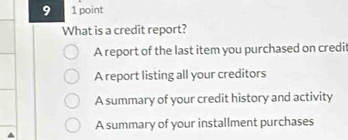 9 1 point
What is a credit report?
A report of the last item you purchased on credit
A report listing all your creditors
A summary of your credit history and activity
A summary of your installment purchases