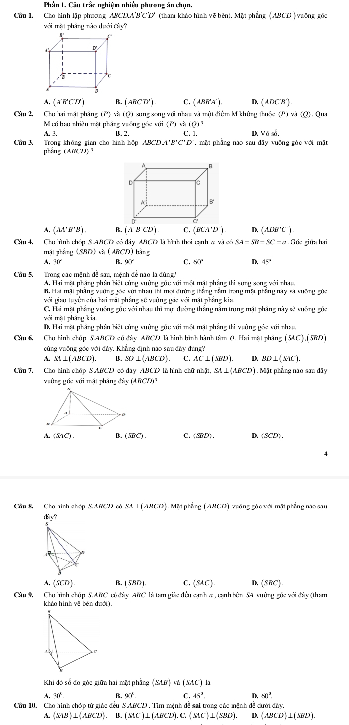 Phần 1. Câu trắc nghiệm nhiều phương án chọn.
Câu 1. Cho hình lập phương ABCD.A'B'C'D' (tham khảo hình vẽ bên). Mặt phẳng (ABCD ) vuông góc
với mặt phẳng nào dưới đây?
A. ( A' B' ( C'D B. (ABC'D'). C. (ABB'A'). D. (ADC'B').
Câu 2. Cho hai mặt phẳng (P)va(Q)sor ng song với nhau và một điểm M không thuộc (P) và (Q).0 Qua
M có bao nhiêu mặt phẳng vuông góc voi(P) va(Q)?
A. 3. B. 2. C. 1. D. Vhat oshat o.
Câu 3. Trong không gian cho hình hộp ABCD.A'B'C'D' , mặt phẳng nào sau đây vuông góc với mặt
phẳng (ABCD) 9
A. (AA'B'B). B. (A'B'CD). C. (BCA'D'). D. (ADB'C').
Câu 4. Cho hình chóp S.ABCD có đáy ABCD là hình thoi cạnh a và có SA=SB=SC=a. Góc giữa hai
mặt phẳng (SBD) và (ABCD) bằng
A. 30° B. 90° C. 60° D. 45°
Câu 5. Trong các mệnh đề sau, mệnh đề nào là đúng?
A. Hai mặt phẳng phân biệt cùng vuông góc với một mặt phẳng thì song song với nhau
B. Hai mặt phẳng vuông góc với nhau thì noi đường thắng nằm trong mặt phẳng này và vuông góc
với giao tuyển của hai mặt phẳng sẽ vuông góc với mặt phẳng kia.
C. Hai mặt phẳng vuông góc với nhau thì mọi đường thẳng nằm trong mặt phẳng này sẽ vuông góc
với mặt phẳng kia.
D. Hai mặt phẳng phân biệt cùng vuông góc với một mặt phẳng thì vuông góc với nhau.
Câu 6. Cho hình chóp S.ABCD có đáy ABCD là hình bình hành tâm O. Hai mặt phẳng (SAC),(SBD)
cùng vuông góc với đáy. Khẳng định nào sau đây đúng?
A. SA⊥ (ABCD) B. SO⊥ (ABCD) C. AC⊥ (SBD). D. BD⊥ (SAC).
Câu 7. Cho hình chóp S.ABCD có đáy ABCD là hình chữ nhật, SA⊥ (ABCD) 1. Mặt phẳng nào sau đây
vuông góc với mặt phẳng đáy (ABCD)?
A. (SAC). B. (SBC). C. (SBD). D. (SCD).
4
Câu 8. Cho hình chóp S.ABCD có SA⊥ (ABCD) ). Mặt phẳng ( ABCD ) vuông góc với mặt phẳng nào sau
2 
A. (SCD). B. (SBD). C. (SAC). D. (SBC).
Câu 9. Cho hình chóp S.ABC có đáy ABC là tam giác đều cạnh a , cạnh bên SA vuông góc với đáy (tham
khảo hình vẽ bên dưới).
Khi đó số đo góc giữa hai mặt phẳng (SAB) và (SAC) là
A.30^(0^ B. 90^0). C. 45°. D. 60^0.
Câu 10. Cho hình chóp tứ giác đều SAB BCD . Tìm mệnh đề sai trong các mệnh đề dưới đây.
A. (SAB)⊥ (ABCD). B. (SAC)⊥ (ABCD).C.(SAC)⊥ (SBD). D. (ABCD)⊥ (SBD).