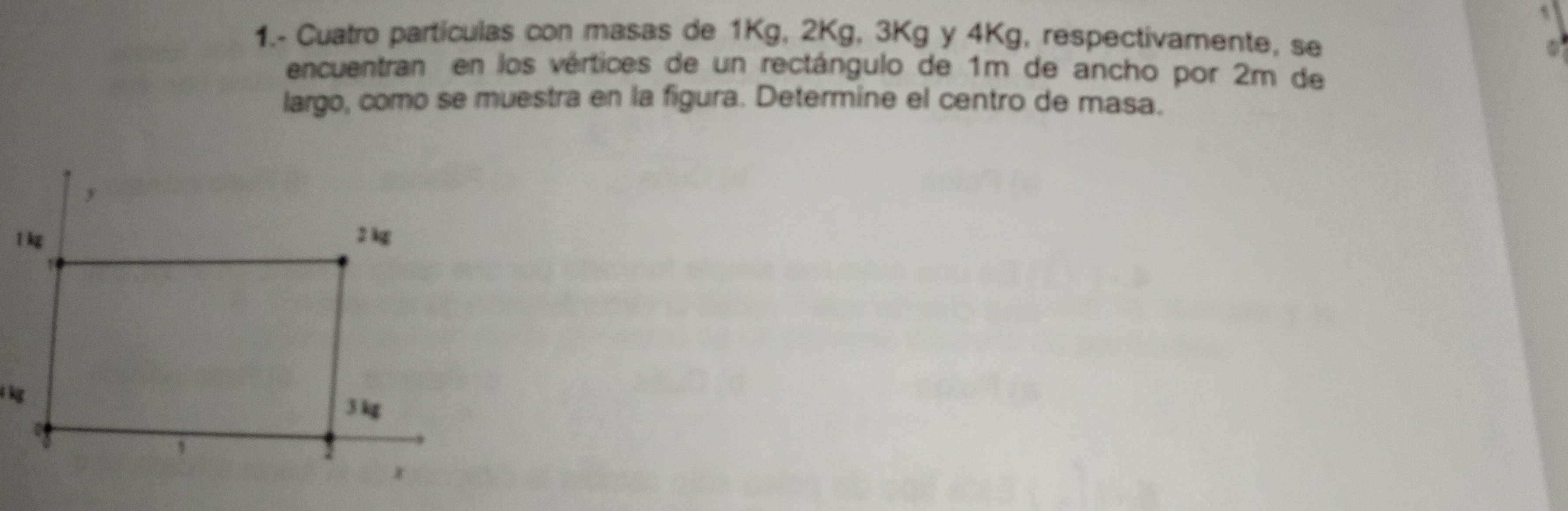 1.- Cuatro particulas con masas de 1Kg, 2Kg, 3Kg y 4Kg, respectivamente, se 
encuentran en los vértices de un rectángulo de 1m de ancho por 2m de 
largo, como se muestra en la figura. Determine el centro de masa.