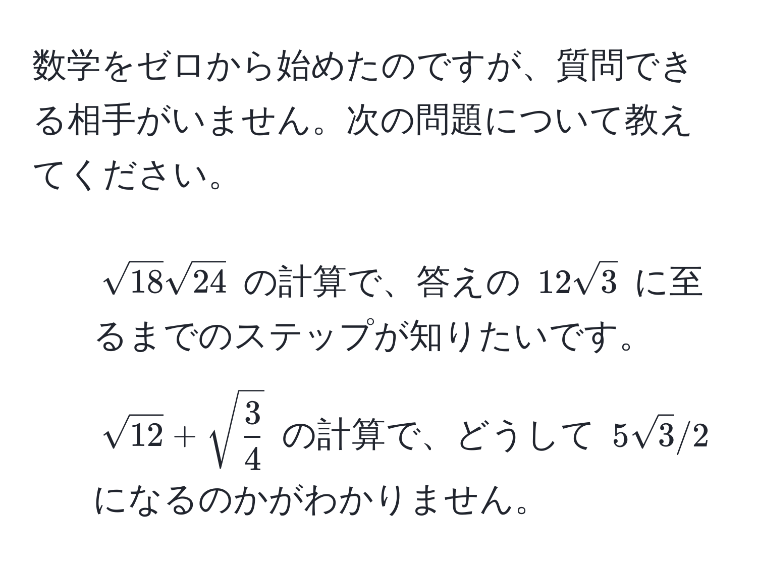 数学をゼロから始めたのですが、質問できる相手がいません。次の問題について教えてください。  
1. $sqrt(18)sqrt(24)$ の計算で、答えの $12sqrt(3)$ に至るまでのステップが知りたいです。  
2. $sqrt(12)+sqrt(frac3)4$ の計算で、どうして $5sqrt(3)/2$ になるのかがわかりません。