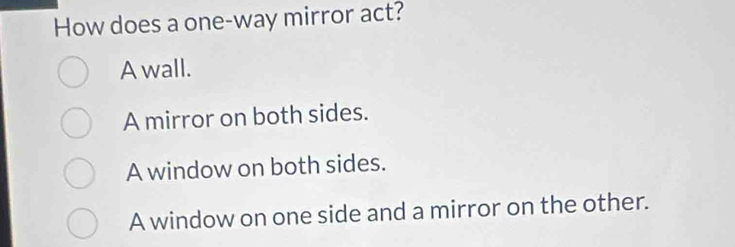 How does a one-way mirror act?
A wall.
A mirror on both sides.
A window on both sides.
A window on one side and a mirror on the other.