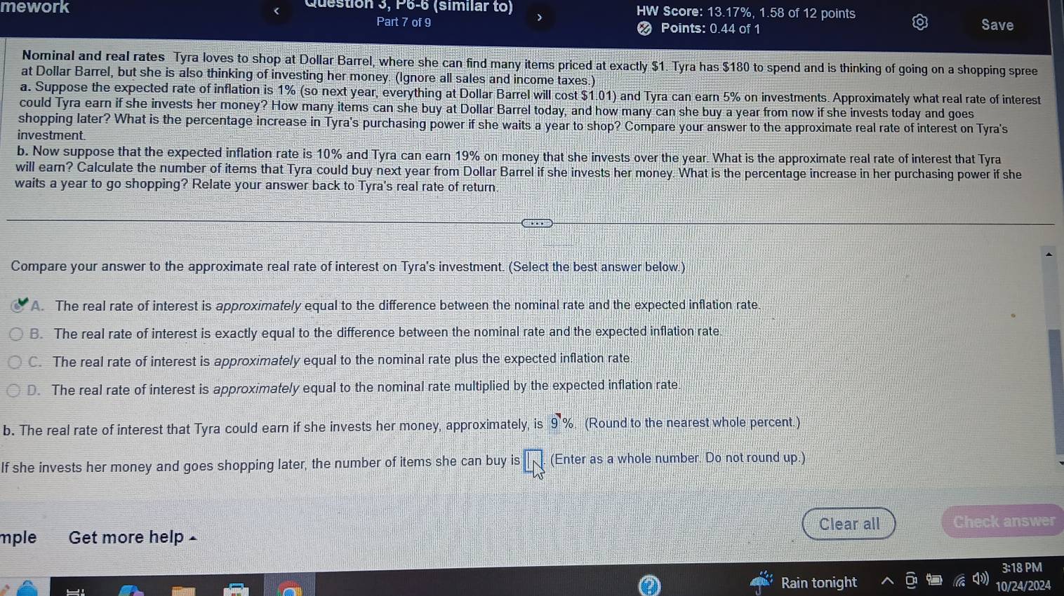 mework
Question 3, P6-6 (similar to) HW Score: 13.17%, 1.58 of 12 points Save
Part 7 of 9  Points: 0.44 of 1
Nominal and real rates Tyra loves to shop at Dollar Barrel, where she can find many items priced at exactly $1. Tyra has $180 to spend and is thinking of going on a shopping spree
at Dollar Barrel, but she is also thinking of investing her money. (Ignore all sales and income taxes.)
a. Suppose the expected rate of inflation is 1% (so next year, everything at Dollar Barrel will cost $1.01) and Tyra can earn 5% on investments. Approximately what real rate of interest
could Tyra earn if she invests her money? How many items can she buy at Dollar Barrel today, and how many can she buy a year from now if she invests today and goes
shopping later? What is the percentage increase in Tyra's purchasing power if she waits a year to shop? Compare your answer to the approximate real rate of interest on Tyra's
investment.
b. Now suppose that the expected inflation rate is 10% and Tyra can earn 19% on money that she invests over the year. What is the approximate real rate of interest that Tyra
will earn? Calculate the number of items that Tyra could buy next year from Dollar Barrel if she invests her money. What is the percentage increase in her purchasing power if she
waits a year to go shopping? Relate your answer back to Tyra's real rate of return
Compare your answer to the approximate real rate of interest on Tyra's investment. (Select the best answer below.)
A. The real rate of interest is approximately equal to the difference between the nominal rate and the expected inflation rate.
B. The real rate of interest is exactly equal to the difference between the nominal rate and the expected inflation rate
C. The real rate of interest is approximately equal to the nominal rate plus the expected inflation rate.
D. The real rate of interest is approximately equal to the nominal rate multiplied by the expected inflation rate.
b. The real rate of interest that Tyra could earn if she invests her money, approximately, is 9% (Round to the nearest whole percent.)
If she invests her money and goes shopping later, the number of items she can buy is overline IN (Enter as a whole number. Do not round up.)
Clear all
mple Get more help - Check answer
3:18 PM
Rain tonight 10/24/2024