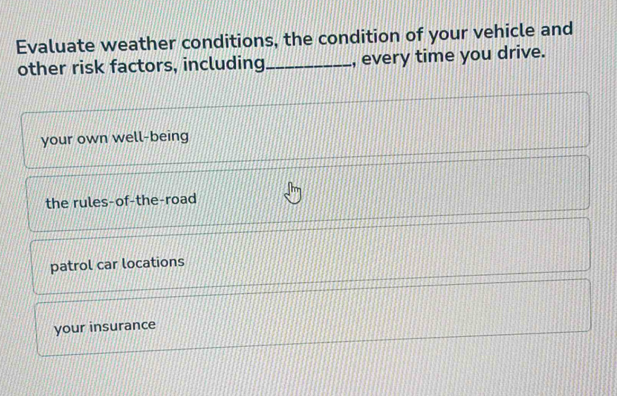 Evaluate weather conditions, the condition of your vehicle and
other risk factors, including_ , every time you drive.
your own well-being
the rules-of-the-road
patrol car locations
your insurance