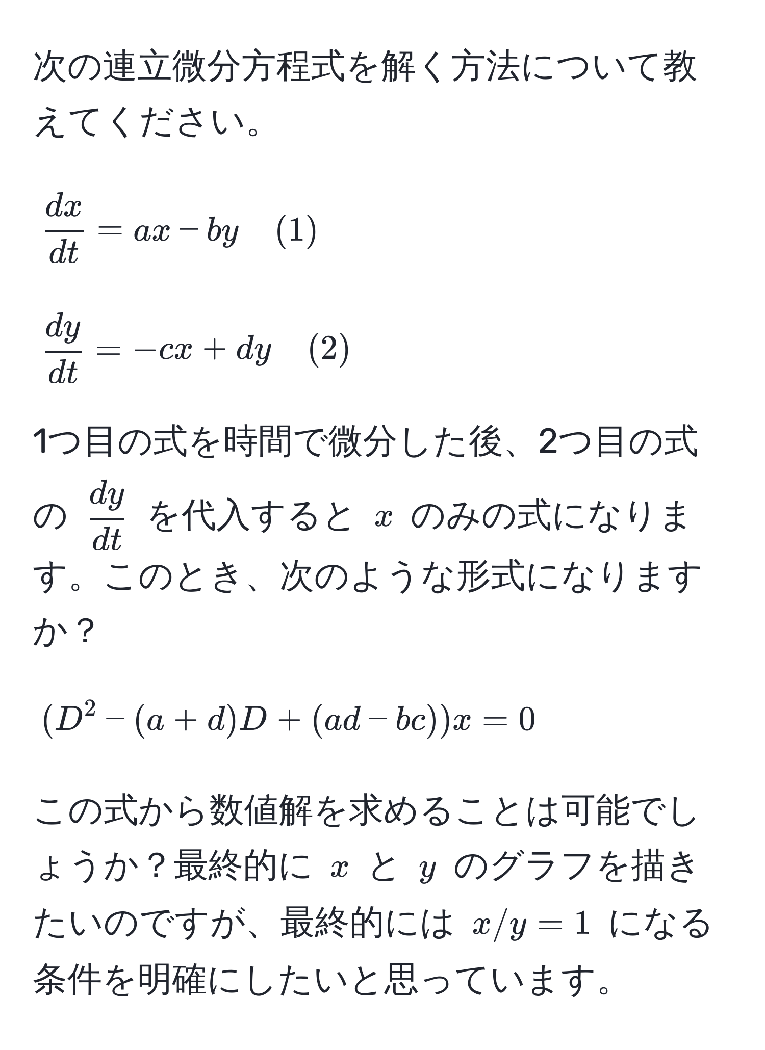 次の連立微分方程式を解く方法について教えてください。  
$$  dx/dt  = ax - by quad (1) $$  
$$  dy/dt  = -cx + dy quad (2) $$  
1つ目の式を時間で微分した後、2つ目の式の $ dy/dt $ を代入すると $x$ のみの式になります。このとき、次のような形式になりますか？  
$$(D^2 - (a + d)D + (ad - bc)) x = 0$$  
この式から数値解を求めることは可能でしょうか？最終的に $x$ と $y$ のグラフを描きたいのですが、最終的には $x/y = 1$ になる条件を明確にしたいと思っています。