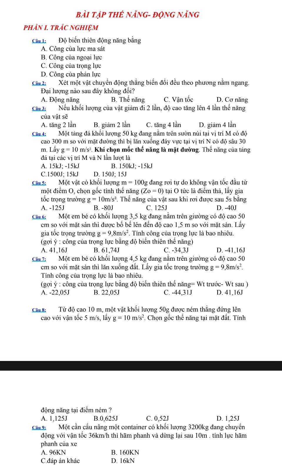 BàI Tập THẾ NăNG- độNG NăNG
PHẢN I. TRÅC NGHIỆM
Câu 1:  Độ biến thiên động năng bằng
A. Công của lực ma sát
B. Công của ngoại lực
C. Công của trọng lực
D. Công của phản lực
Câ 2: Xét một vật chuyển động thắng biến đổi đều theo phương nằm ngang.
Đại lượng nào sau đây không đổi?
A. Động năng B. Thế năng C. Vận tốc D. Cơ năng
Câu 3: Nếu khối lượng của vật giảm đi 2 lần, độ cao tăng lên 4 lần thế năng
của vật sẽ
A. tăng 2 lần B. giảm 2 lần C. tăng 4 lần D. giảm 4 lần
Câu 4:  Một tảng đá khối lượng 50 kg đang nằm trên sườn núi tại vị trí M có độ
cao 300 m so với mặt đường thì bị lăn xuống đáy vực tại vị trí N có độ sâu 30
m. Lấy g=10m/s^2. Khi chọn mốc thế năng là mặt đường. Thế năng của tảng
đá tại các vị trí M và N lần lượt là
A. 15kJ; -15kJ B. 150kJ; -15kJ
C.1500J; 15kJ D. 150J; 15J
Câu 5: Một vật có khối lượng m=100g đang rơi tự do không vận tốc đầu từ
một điểm O, chọn gốc tính thể năng (Z_0=0) tại O tức là điểm thả, lấy gia
tốc trọng trường g=10m/s^2 *. Thế năng của vật sau khi rơi được sau 5s bằng
A. -125J B. -80J C. 125J D. -40J
Câu 6: Một em bé có khối lượng 3,5 kg đang nằm trên giường có độ cao 50
cm so với mặt sàn thì được bố bế lên đến độ cao 1,5 m so với mặt sàn. Lấy
gia tốc trọng trường g=9,8m/s^2. Tính công của trọng lực là bao nhiêu.
(gợi ý : công của trọng lực bằng độ biến thiên thế năng)
A. 41,16J B. 61,74J C. -34,3J D. -41,16J
Câu 7: Một em bé có khối lượng 4,5 kg đang nằm trên giường có độ cao 50
cm so với mặt sàn thì lăn xuống đất. Lấy gia tốc trọng trường g=9,8m/s^2.
Tính công của trọng lực là bao nhiêu.
(gợi ý : công của trọng lực bằng độ biến thiên thế năng= Wt trước- Wt sau )
A. -22,05J B. 22,05J C. -44,31J D. 41,16J
Câu 8:  Từ độ cao 10 m, một vật khối lượng 50g được ném thẳng đứng lên
cao với vận tốc 5 m/s, lấy g=10m/s^2 F. Chọn gốc thế năng tại mặt đất. Tính
động năng tại điểm ném ?
A. 1,125J B.0,625J C. 0,52J D. 1,25J
Câu 9: Một cần cầu nâng một container có khối lượng 3200kg đang chuyển
động với vận tốc 36km/h thì hãm phanh và dừng lại sau 10m . tính lực hãm
phanh của xe
A. 96KN B. 160KN
C.đáp án khác D. 16kN