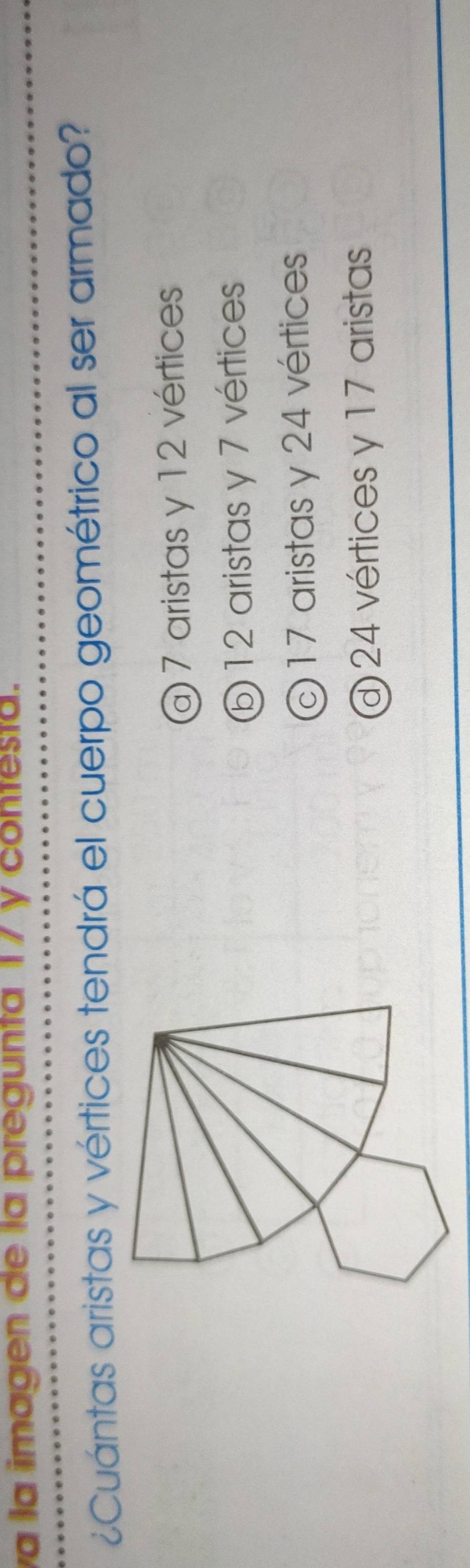 a la imagen de la pregunta 17 y contesta.
¿Cuántas aristas y vértices tendrá el cuerpo geométrico al ser armado?
@ 7 aristas y 12 vértices
⑥ 12 aristas y 7 vértices
©17 aristas y 24 vértices
@ 24 vértices y 17 aristas