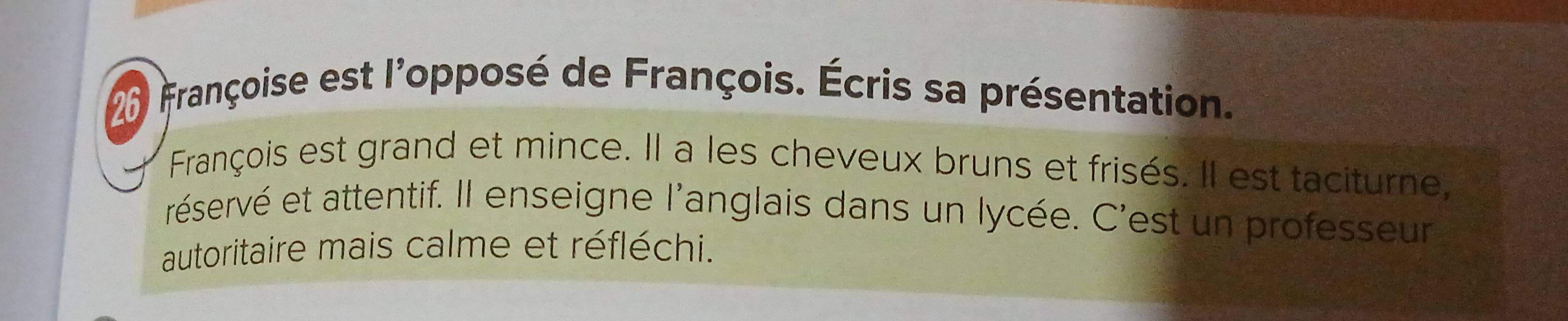 Françoise est l'opposé de François. Écris sa présentation. 
François est grand et mince. Il a les cheveux bruns et frisés. Il est taciturne, 
réservé et attentif. Il enseigne l'anglais dans un lycée. C'est un professeur 
autoritaire mais calme et réfléchi.