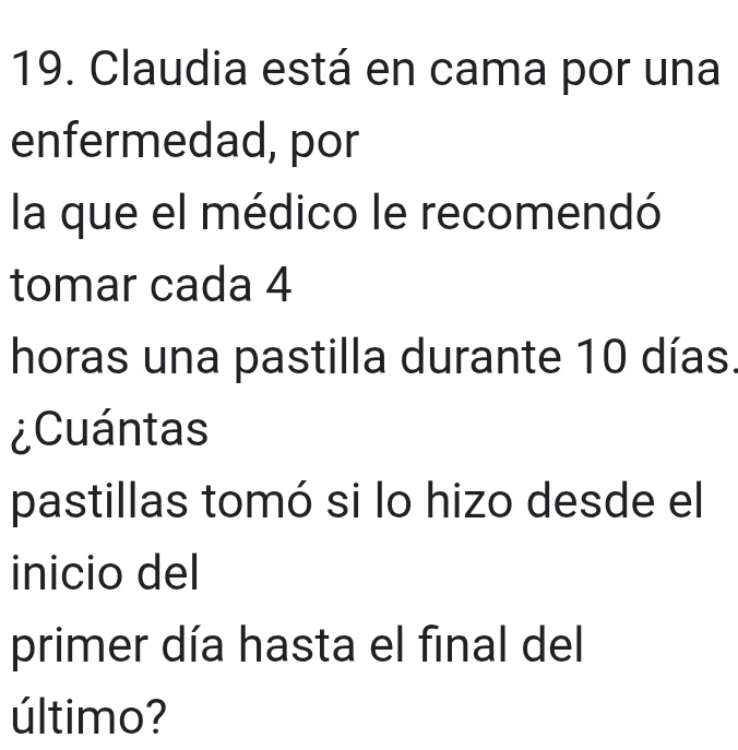 Claudia está en cama por una 
enfermedad, por 
la que el médico le recomendó 
tomar cada 4
horas una pastilla durante 10 días. 
¿Cuántas 
pastillas tomó si lo hizo desde el 
inicio del 
primer día hasta el final del 
último?