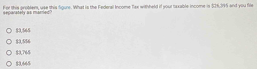 For this problem, use this figure. What is the Federal Income Tax withheld if your taxable income is $26,395 and you file
separately as married?
$3,565
$3,556
$3,765
$3,665