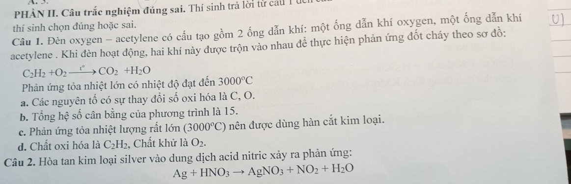 A 
PHÀN II. Câu trắc nghiệm đúng sai. Thí sinh trả lời từ cau T ừ
thí sinh chọn đúng hoặc sai.
Câu 1. Đèn oxygen - acetylene có cấu tạo gồm 2 ống dẫn khí: một ống dẫn khí oxygen, một ống dẫn khí
acetylene . Khi đèn hoạt động, hai khí này được trộn vào nhau để thực hiện phản ứng đốt cháy theo sơ đồ:
C_2H_2+O_2xrightarrow t°CO_2+H_2O
Phản ứng tỏa nhiệt lớn có nhiệt độ đạt đến 3000°C
a. Các nguyên tố có sự thay đổi số oxi hóa là C, O.
b. Tổng hệ số cân bằng của phương trình là 15.
c. Phản ứng tỏa nhiệt lượng rất lớn (3000°C) nên được dùng hàn cắt kim loại.
d. Chất oxi hóa là C_2H_2 , Chất khử là O_2. 
Câu 2. Hòa tan kim loại silver vào dung dịch acid nitric xảy ra phản ứng:
Ag+HNO_3to AgNO_3+NO_2+H_2O