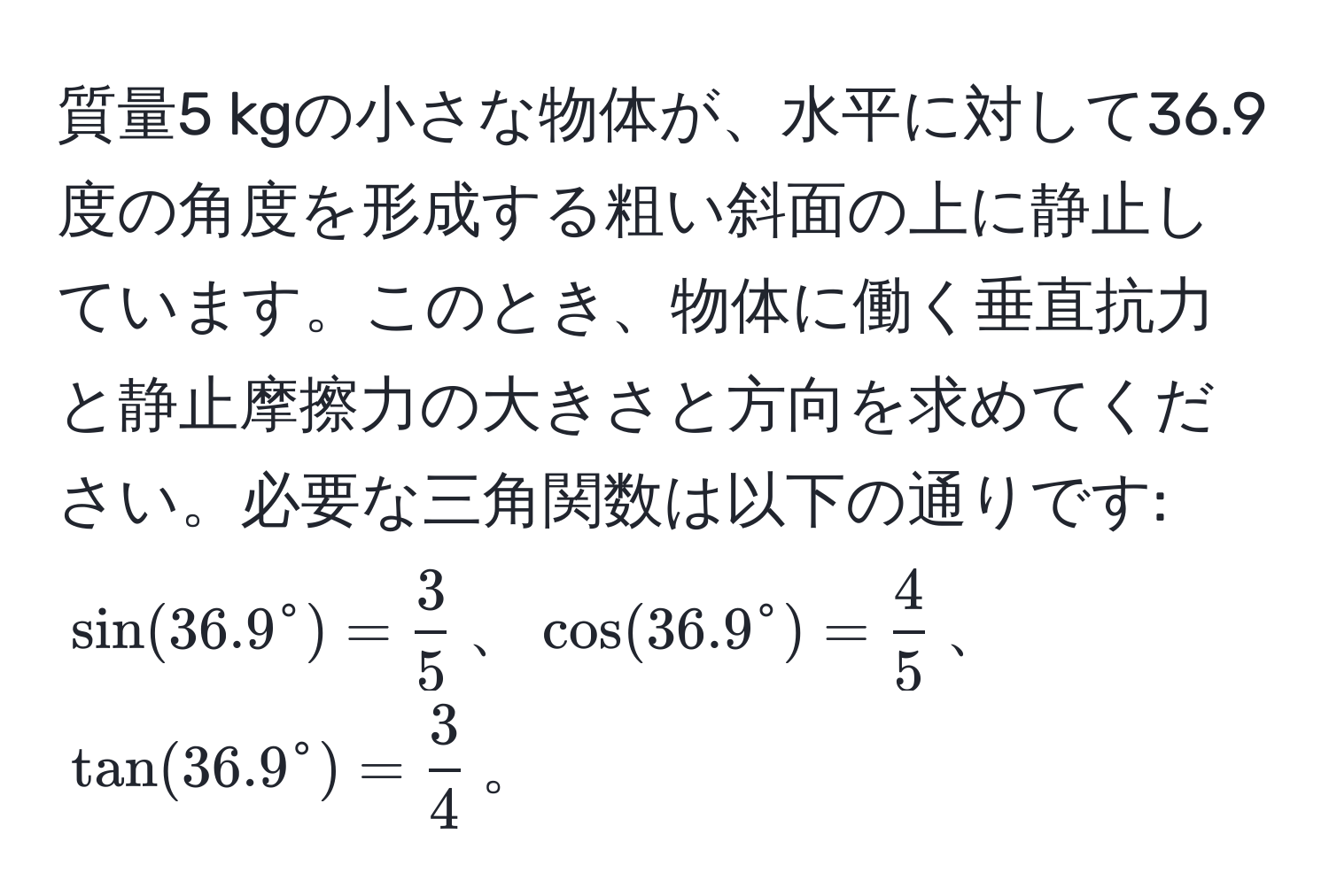 質量5 kgの小さな物体が、水平に対して36.9度の角度を形成する粗い斜面の上に静止しています。このとき、物体に働く垂直抗力と静止摩擦力の大きさと方向を求めてください。必要な三角関数は以下の通りです: $sin(36.9° = frac3)5$、$cos(36.9° = frac4)5$、$tan(36.9° = frac3)4$。