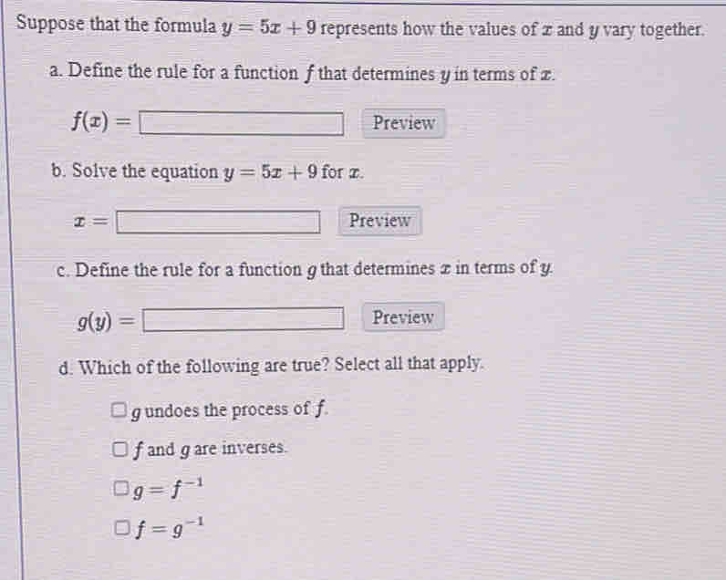 Suppose that the formula y=5x+9 represents how the values of x and y vary together.
a. Define the rule for a function f that determines y in terms of x.
f(x)= □ □ Preview
b. Solve the equation y=5x+9 for z.
x=□ Preview
c. Define the rule for a function g that determines x in terms of y.
g(y)=□ Preview
d. Which of the following are true? Select all that apply.
g undoes the process of f
f and gare inverses.
g=f^(-1)
f=g^(-1)