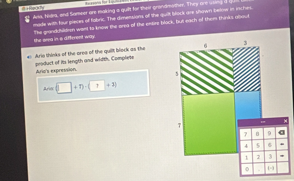 FReady Reasons for Équivalent L 
Aria, Nidra, and Sameer are making a quilt for their grandmother. They are using a quilt 
made with four pieces of fabric. The dimensions of the quilt block are shown below in inches. 
The grandchildren want to know the area of the entire block, but each of them thinks about 
the area in a different way. 
Aria thinks of the area of the quilt block as the 
product of its length and width. Complete 
Aria's expression. 
Aria: (□ +7)· (?+3)