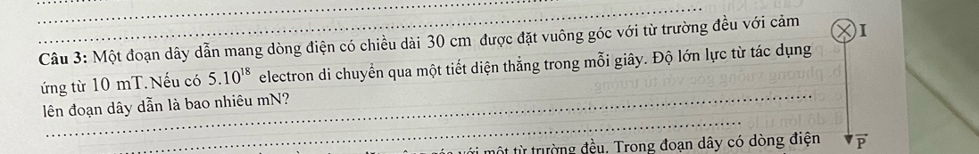 Một đoạn dây dẫn mang dòng điện có chiều dài 30 cm được đặt vuông góc với từ trường đều với cảm )I 
ứng từ 10 mT. Nếu có 5.10^(18) electron di chuyển qua một tiết diện thắng trong mỗi giây. Độ lớn lực từ tác dụng 
lên đoạn dây dẫn là bao nhiêu mN? 
tột từ trường đều. Trong đoạn dây có dòng điện F