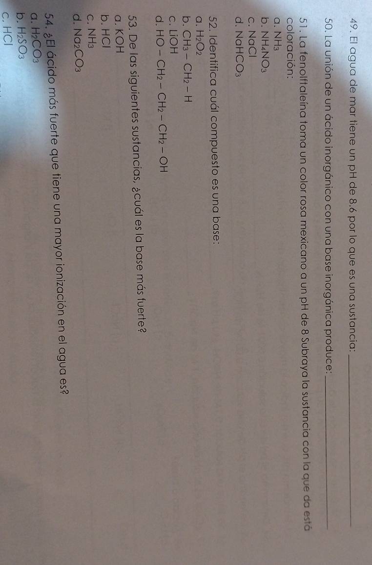 El agua de mar tiene un pH de 8.6 por lo que es una sustancia:_
50. La unión de un ácido inorgánico con una base inorgánica produce:_
51. La fenolftaleína toma un color rosa mexicano a un pH de 8 Subraya la sustancia con la que da está
coloración:
a. NH_3
b. NH_4NO_3
C. NaCl
d. NaHCO_3
52. Identifica cuál compuesto es una base:
a. H_2O_2
b. CH_3-CH_2-H
C. 1 iOH
d. HO-CH_2-CH_2-CH_2-OH
53. De las siguientes sustancias, ¿cuál es la base más fuerte?
a. KOH
b. HCI
C. NH_3
d. Na_2CO_3
54. ¿El ácido más fuerte que tiene una mayor ionización en el agua es?
a. H_2CO_3
b. H_2SO_3
C. HCI