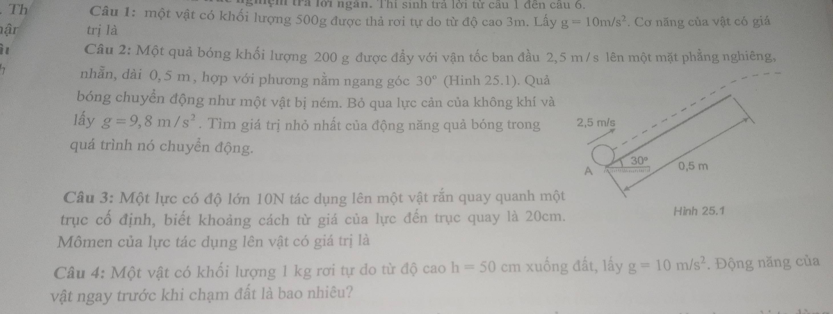 ghệm trả lời ngân. Thí sinh trả lời từ cầu 1 đến câu 6.
. Th Câu 1: một vật có khối lượng 500g được thả rơi tự do từ độ cao 3m. Lây g=10m/s^2. Cơ năng của vật có giá
hận trị là
i
Câu 2: Một quả bóng khối lượng 200 g được đẩy với vận tốc ban đầu 2,5 m/s lên một mặt phẳng nghiêng,
nhằn, dài 0,5 m, hợp với phương nằm ngang góc 30° (Hinh 25.1). Quả
bóng chuyển động như một vật bị ném. Bỏ qua lực cản của không khí và
lấy g=9,8m/s^2. Tìm giá trị nhỏ nhất của động năng quả bóng trong 
quá trình nó chuyển động.
Câu 3: Một lực có độ lớn 10N tác dụng lên một vật rắn quay quanh một
trục cổ định, biết khoảng cách từ giá của lực đến trục quay là 20cm.
Hình 25.1
Mômen của lực tác dụng lên vật có giá trị là
Câu 4: Một vật có khối lượng 1 kg rơi tự do từ độ cao h=50 cm xuống đất, lấy g=10m/s^2. Động năng của
vật ngay trước khi chạm đất là bao nhiêu?