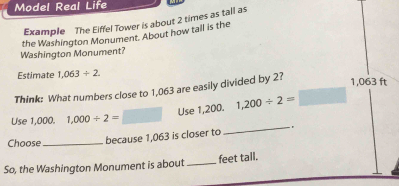 Model Real Life 
Example The Eiffel Tower is about 2 times as tall as 
the Washington Monument. About how tall is the 
Washington Monument? 
Estimate 1,063/ 2. 
Think: What numbers close to 1,063 are easily divided by 2?
1,063 ft
Use 1,200. 1,200/ 2=
Use 1,000. 1,000/ 2=
Choose_ 
because 1,063 is closer to _. 
So, the Washington Monument is about_ feet tall.