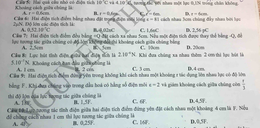 Hai quả câu nhỏ có điện tích 10^(-7)C và 4.10^(-7)C ,tương tác với nhau một lực 0,1N trong chân không.
Khoảng cách giữa chúng là:
A. r=0,6cm. B. r=0,6m C. x=6m. D. r=6cm.
Câu 6: Hai điện tích điểm bằng nhau đặt trong điện môi lỏng varepsilon =81 cách nhau 3cm chúng đầy nhau bởi lực
2μN. Độ lớn các điện tích là:
A. 0,52.10^(-7)C B. 4,02nC C. 1,6nC D. 2,56 pC
Câu 7: Hai điện tích điểm đều bằng +Q đặt cách xa nhau 5cm. Nếu một điện tích được thay thế bằng -Q, đề
lực tương tác giữa chúng có độ lớn không đổi thì khoảng cách giữa chúng bằng
A. 2,5cm B. 5cm C. 10cm D. 20cm
Câu 8: Lực hút tĩnh điện giữa hai điện tích là 2.10^(-6)N. Khi đưa chúng xa nhau thêm 2 cm thì lực hút là
5.10^(-7)N. Khoảng cách ban đầu giữa chúng là
A. 1 cm. B. 2 cm. C. 3 cm. D. 4 cm.
Câu 9: Hai điện tích điểm đứng yên trong không khí cách nhau một khoảng r tác dụng lên nhau lực có độ lớn
bằng F. Khi đưa chúng vào trong dầu hoả có hằng số điện môi varepsilon =2 và giảm khoảng cách giữa chúng còn  r/3 
thì độ lớn của lực tương tác giữa chúng là
A. 18F. B. 1,5F. C. 6F. D. 4,5F.
Câu 10:Lực tương tác tĩnh điện giữa hai điện tích điểm đứng yên đặt cách nhau một khoảng 4 cm là F. Nếu
để chúng cách nhau 1 cm thì lực tương tác giữa chúng là
A. 4F. B. 0,25F. C. 16F. D.0,5F.