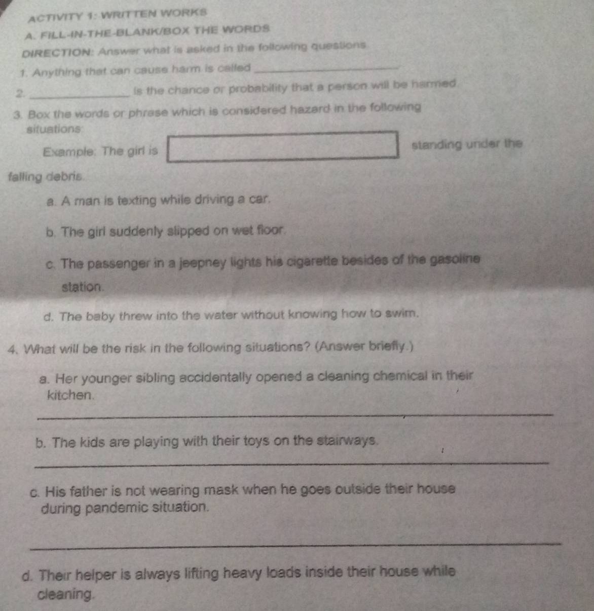 ACTIVITY 1: WRITTEN WORKS 
A. FILL-IN-THE-BLANK/BOX THE WORDS 
DIRECTION: Answer what is asked in the following questions 
1. Anything that can cause harm is called 
_ 
2._ 
ls the chance or probability that a person will be harmed 
3. Box the words or phrase which is considered hazard in the following 
situations 
Example: The girl is standing under the 
falling debris. 
a. A man is texting while driving a car. 
b. The girl suddenly slipped on wet floor. 
c. The passenger in a jeepney lights his cigarette besides of the gasoline 
station. 
d. The baby threw into the water without knowing how to swim. 
4. What will be the risk in the following situations? (Answer briefly.) 
a. Her younger sibling accidentally opened a cleaning chemical in their 
kitchen. 
_ 
b. The kids are playing with their toys on the stairways. 
_ 
c. His father is not wearing mask when he goes outside their house 
during pandemic situation. 
_ 
d. Their helper is always lifting heavy loads inside their house while 
cleaning.