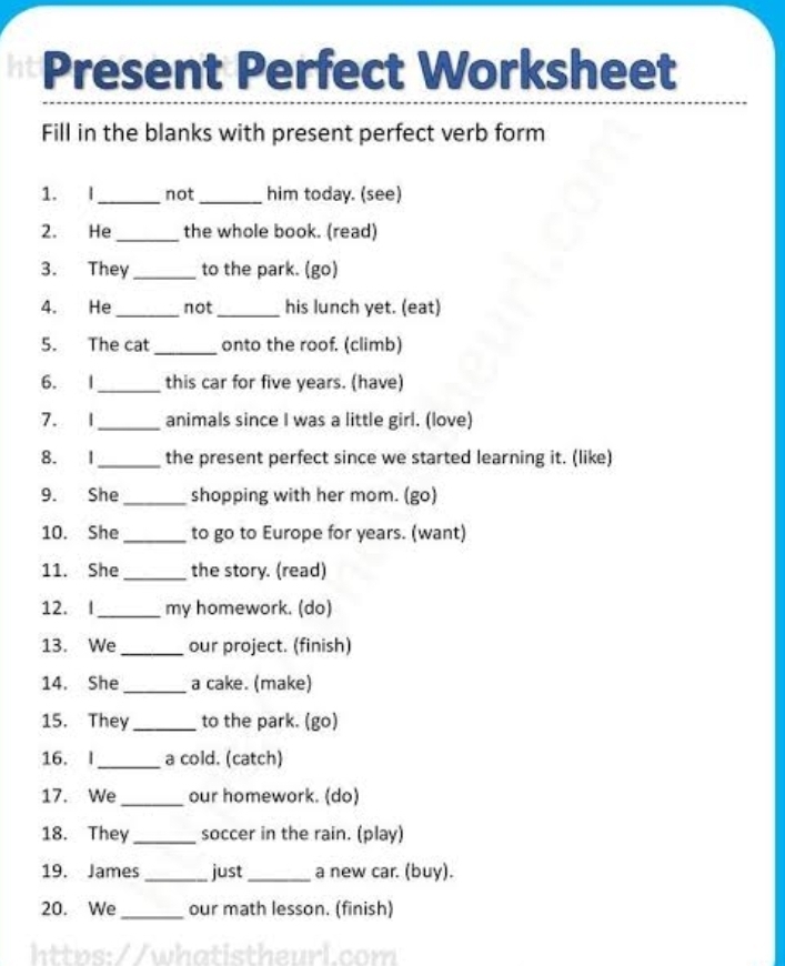 Present Perfect Worksheet 
Fill in the blanks with present perfect verb form 
1. I_ not _him today. (see) 
2. He _the whole book. (read) 
3. They _to the park. (go) 
4. He _not _his lunch yet. (eat) 
5. The cat _onto the roof. (climb) 
6. I_ this car for five years. (have) 
7. 1 _animals since I was a little girl. (love) 
8. I _the present perfect since we started learning it. (like) 
9. She _shopping with her mom. (go) 
10. She _to go to Europe for years. (want) 
11. She _the story. (read) 
12. I_ my homework. (do) 
13. We_ our project. (finish) 
14. She_ a cake. (make) 
15. They_ to the park. (go) 
16. I_ a cold. (catch) 
17. We_ our homework. (do) 
18. They _soccer in the rain. (play) 
19. James _just _a new car. (buy). 
20. We_ our math lesson. (finish)