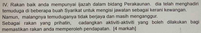 Rakan baik anda mempunyai ijazah dalam bidang Perakaunan. dia telah menghadiri 
temuduga di beberapa buah Syarikat untuk mengisi jawatan sebagai kerani kewangan. 
Namun, malangnya temuduganya tidak berjaya dan masih menganggur. 
Sebagai rakan yang prihatin, cadangkan aktiviti-aktiviti yang boleh dilakukan bagi 
memastikan rakan anda memperoleh pendapatan. [4 markah]