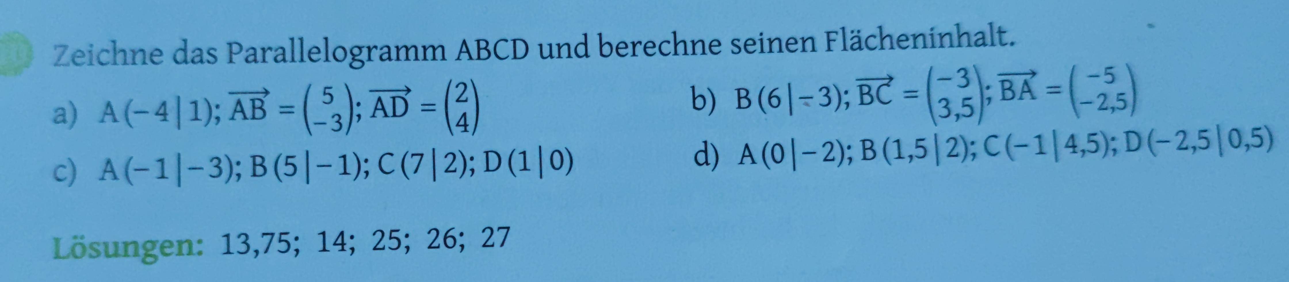 Zeichne das Parallelogramm ABCD und berechne seinen Flächeninhalt. 
a) A(-4|1); vector AB=beginpmatrix 5 -3endpmatrix; vector AD=beginpmatrix 2 4endpmatrix
b) B(6|-3); vector BC=beginpmatrix -3 3,5endpmatrix; vector BA=beginpmatrix -5 -2,5endpmatrix
c) A(-1|-3); B(5|-1); C(7|2); D(1|0)
d) A(0|-2); B(1,5|2); C(-1|4,5); D(-2,5|0,5)
Lösungen: 13,75; 14; 25; 26; 27