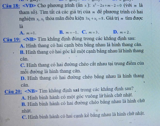 ∠ VD> Cho phương trình (hat anx):x^2-2x+m-2=0 (với m là
tham số). Tìm tất cả các giá trị của % để phương trình có hai
nghiệm x_1, x_2 thỏa mãn điều kiện 3x_1+x_2=8 Giá trị tìm được
là
A. m=1. B. m=-1. C. m=3. D. m=2. 
Câu 19: Tìm khẳng định đúng trong các khắng định sau:
A. Hình thang có hai cạnh bên bằng nhau là hình thang cân.
B. Hình thang có hai góc kề một cạnh bằng nhau là hình thang
cân.
C. Hình thang có hai đường chéo cắt nhau tại trung điểm của
mỗi đường là hình thang cân.
D. Hình thang có hai đường chéo bằng nhau là hình thang
cân.
Câu 20: V ∠ NB a Tìm khăng định sai trong các khẳng định sau?
A. Hình bình hành có một góc vuông là hình chữ nhật.
B. Hình bình hành có hai đường chéo bằng nhau là hình chữ
nhật.
C. Hình bình hành có hai cạnh kể bằng nhau là hình chữ nhật.