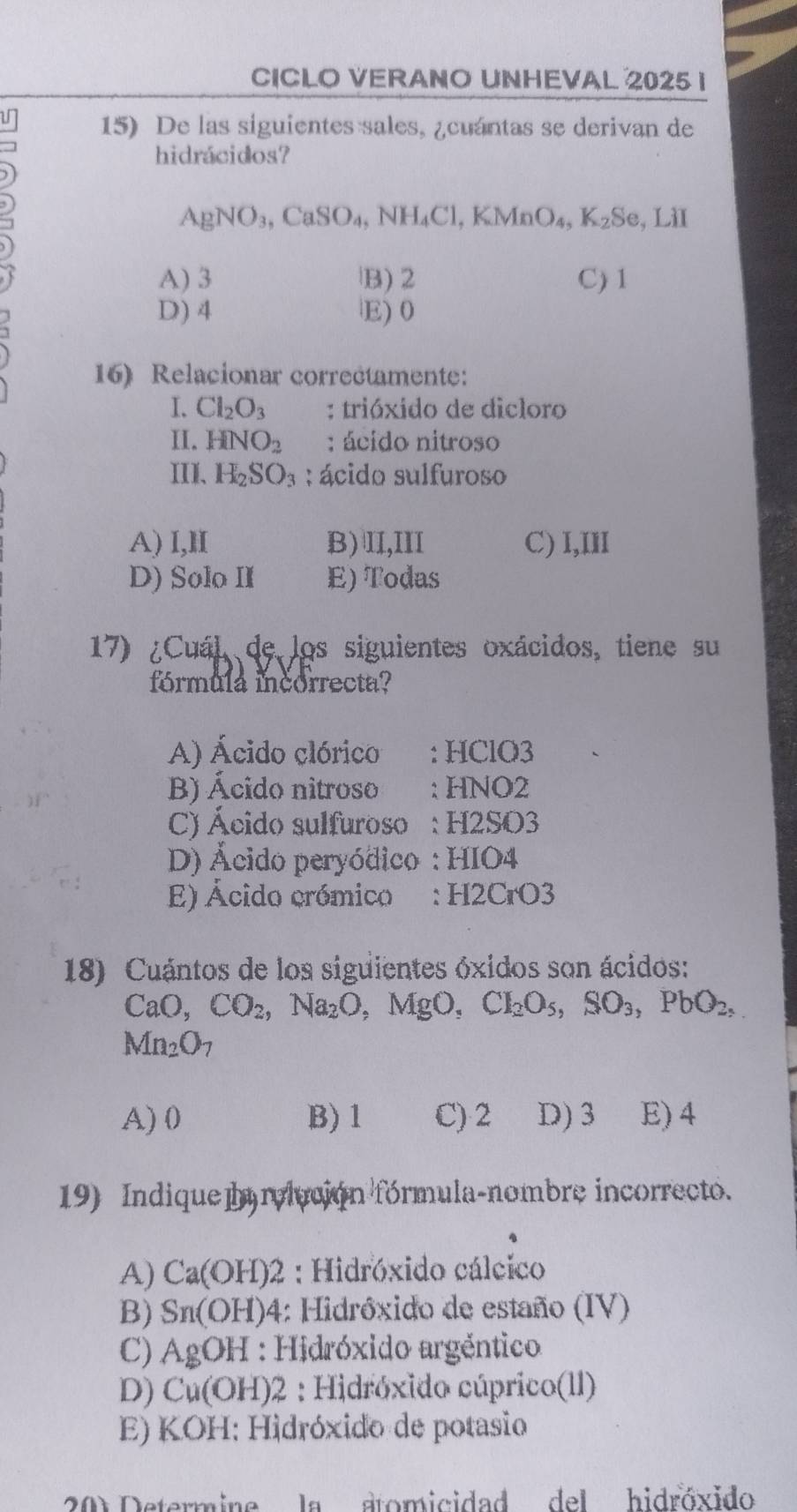 CICLO VERANO UNHEVAL 2025 I
15) De las siguientes sales, ¿cuántas se derivan de
hidrácidos?
AgNO_3, CaSO_4, NH_4Cl, KMnO_4, K_2Se, , LiI
A) 3 B) 2 C) 1
D) 4 E) 0
16) Relacionar correctamente:
I. Cl_2O_3 : trióxido de dicloro
II. HNO_2 : ácido nitroso
III、 H_2SO_3 : ácido sulfuroso
A) l,lI B) II,III C) I,III
D) Solo II E) Todas
17) ¿Cuál de los siguientes oxácidos, tiene su
fórmula incorrecta?
A) Ácido clórico : HClO3
B) Ácido nitroso : HNO2
C) Ácido sulfuroso : H2SO3
D) Ácido peryódico : HIO4
E) Ácido crómico : H2CrO3
18) Cuántos de los siguientes óxidos son ácidos:
CaO, CO_2, Na_2O, MgO, CI_2O_5, SO_3, PbO_2,
Mn_2O_7
A) 0 B) 1 C) 2 D) 3 E) 4
19) Indique a relución fórmula-nombre incorrecto.
A) Ca(OH)2 : Hidróxido cálcico
B) Sn(OH) 04: Hidróxido de estaño (IV)
C) AgOH : Hidróxido argéntico
D) Cu(OH)2 : Hidróxido cúprico(ll)
E) KOH: Hidróxido de potasio
201 Determine la atomicidad del hidróxido